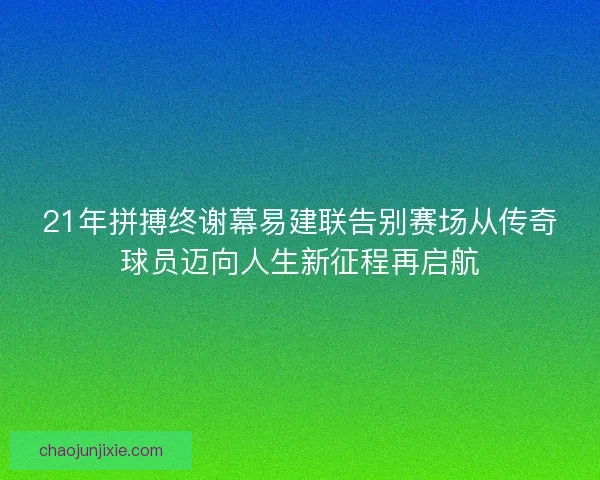21年拼搏终谢幕易建联告别赛场从传奇球员迈向人生新征程再启航