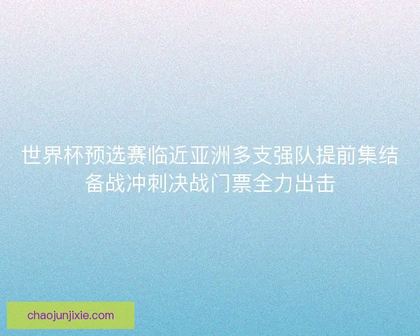 世界杯预选赛临近亚洲多支强队提前集结备战冲刺决战门票全力出击