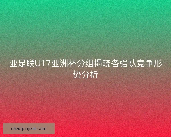 亚足联U17亚洲杯分组揭晓各强队竞争形势分析