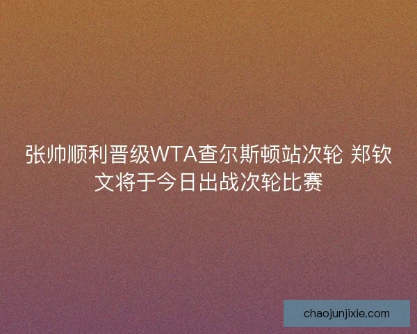 张帅顺利晋级WTA查尔斯顿站次轮 郑钦文将于今日出战次轮比赛